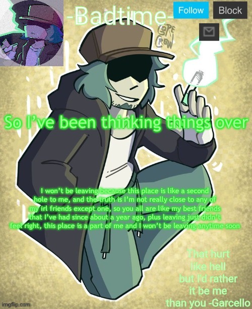._. | So I’ve been thinking things over; I won’t be leaving because this place is like a second hole to me, and the truth is I’m not really close to any of my irl friends except one, so you all are like my best friends that I’ve had since about a year ago, plus leaving just didn’t feel right, this place is a part of me and I won’t be leaving anytime soon | image tagged in garcelo | made w/ Imgflip meme maker