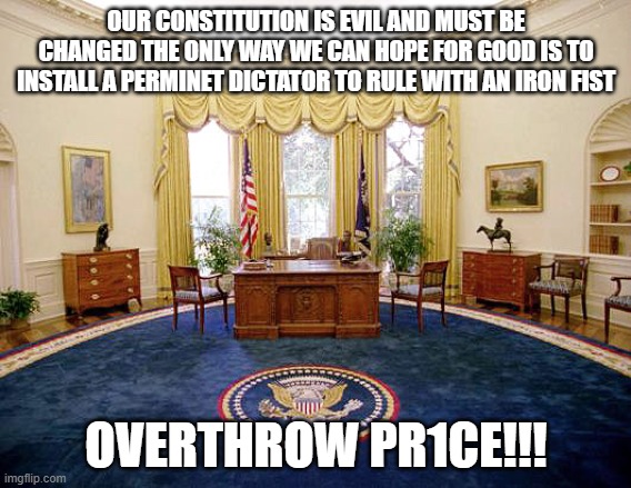 DEATH TO DEMOCRACY | OUR CONSTITUTION IS EVIL AND MUST BE CHANGED THE ONLY WAY WE CAN HOPE FOR GOOD IS TO INSTALL A PERMINET DICTATOR TO RULE WITH AN IRON FIST; OVERTHROW PR1CE!!! | image tagged in oval office | made w/ Imgflip meme maker