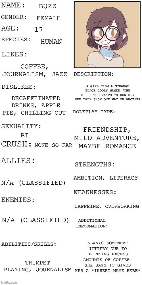 (Updated) Roleplay OC showcase | BUZZ; FEMALE; 17; HUMAN; COFFEE, JOURNALISM, JAZZ; A GIRL FROM A STRANGE PLACE ODDLY NAMED ‘THE HILL’ WHO WANTS TO RUN HER OWN TALK SHOW ONE WAY OR ANOTHER; DECAFFEINATED DRINKS, APPLE PIE, CHILLING OUT; FRIENDSHIP, MILD ADVENTURE, MAYBE ROMANCE; BI; NONE SO FAR; AMBITION, LITERACY; N/A (CLASSIFIED); CAFFEINE, OVERWORKING; N/A (CLASSIFIED); ALWAYS SOMEWHAT JITTERY DUE TO DRINKING EXCESS AMOUNTS OF COFFEE- SHE SAYS IT GIVES HER A *INSERT NAME HERE*; TRUMPET PLAYING, JOURNALISM | image tagged in updated roleplay oc showcase | made w/ Imgflip meme maker