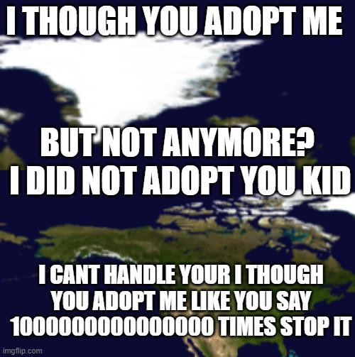 stop kid. | I THOUGH YOU ADOPT ME; BUT NOT ANYMORE? I DID NOT ADOPT YOU KID; I CANT HANDLE YOUR I THOUGH YOU ADOPT ME LIKE YOU SAY 1000000000000000 TIMES STOP IT | image tagged in grenlad,north america,world,meme,adopted,greenland | made w/ Imgflip meme maker