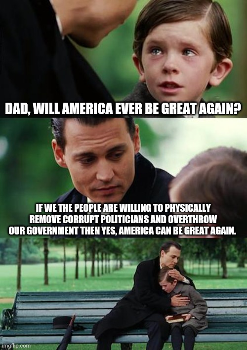 It's about the only way. | DAD, WILL AMERICA EVER BE GREAT AGAIN? IF WE THE PEOPLE ARE WILLING TO PHYSICALLY REMOVE CORRUPT POLITICIANS AND OVERTHROW OUR GOVERNMENT THEN YES, AMERICA CAN BE GREAT AGAIN. | image tagged in memes | made w/ Imgflip meme maker