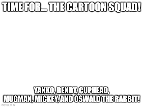 Yay! | TIME FOR… THE CARTOON SQUAD! YAKKO, BENDY, CUPHEAD, MUGMAN, MICKEY, AND OSWALD THE RABBIT! | image tagged in blank white template | made w/ Imgflip meme maker