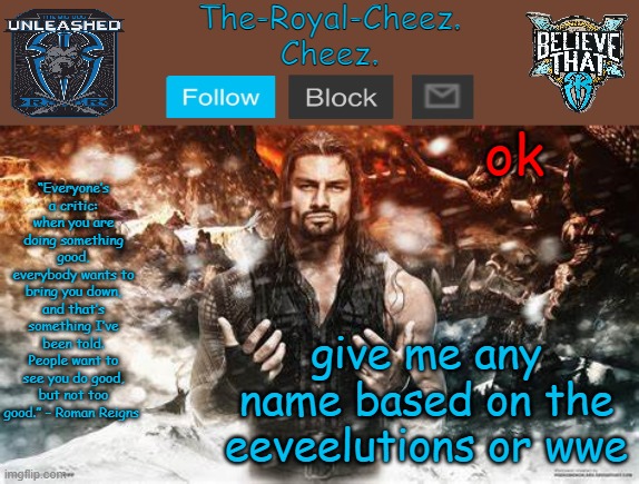 Roman Reigns temp for The Royal Cheez | ok; give me any name based on the eeveelutions or wwe | image tagged in roman reigns temp for the royal cheez | made w/ Imgflip meme maker