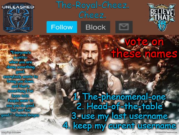 Roman Reigns temp for The Royal Cheez | vote on these names; 1. The-phenomenal-one
2. Head-of-the-table
3. use my last username
4. keep my curent username | image tagged in roman reigns temp for the royal cheez | made w/ Imgflip meme maker