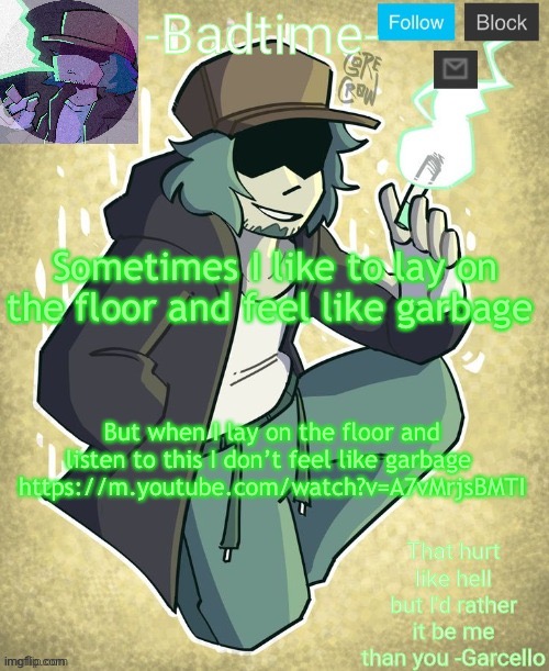 Only undertale fans will understand lol https://m.youtube.com/watch?v=A7vMrjsBMTI | Sometimes I like to lay on the floor and feel like garbage; But when I lay on the floor and listen to this I don’t feel like garbage 
https://m.youtube.com/watch?v=A7vMrjsBMTI | image tagged in garcelo | made w/ Imgflip meme maker
