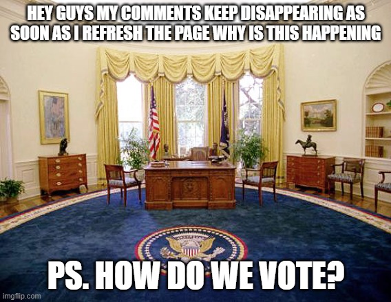 Oval Office | HEY GUYS MY COMMENTS KEEP DISAPPEARING AS SOON AS I REFRESH THE PAGE WHY IS THIS HAPPENING; PS. HOW DO WE VOTE? | image tagged in oval office | made w/ Imgflip meme maker