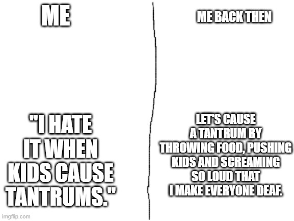 Based on true story. | ME BACK THEN; ME; "I HATE IT WHEN KIDS CAUSE TANTRUMS."; LET'S CAUSE A TANTRUM BY THROWING FOOD, PUSHING KIDS AND SCREAMING SO LOUD THAT I MAKE EVERYONE DEAF. | image tagged in blank white template | made w/ Imgflip meme maker