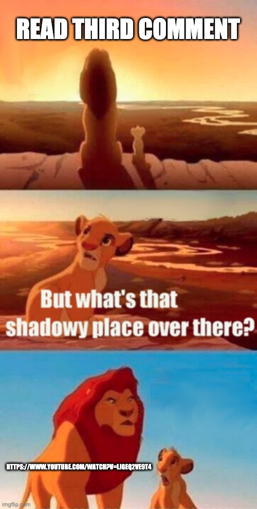 https://www.youtube.com/watch?v=lJgeQ2Ve9t4 | READ THIRD COMMENT; HTTPS://WWW.YOUTUBE.COM/WATCH?V=LJGEQ2VE9T4 | image tagged in memes,simba shadowy place | made w/ Imgflip meme maker
