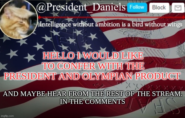 President Daniels Announcement Template | HELLO I WOULD LIKE TO CONFER WITH THE PRESIDENT AND OLYMPIAN PRODUCT; AND MAYBE HEAR FROM THE REST OF THE STREAM.
IN THE COMMENTS | image tagged in president daniels announcement template | made w/ Imgflip meme maker