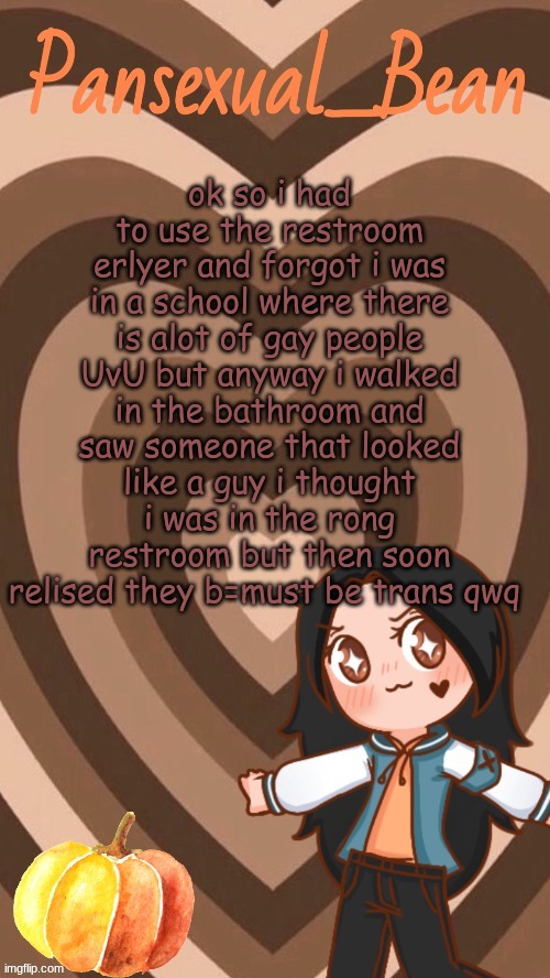 qwq | ok so i had to use the restroom erlyer and forgot i was in a school where there is alot of gay people UvU but anyway i walked in the bathroom and saw someone that looked like a guy i thought i was in the rong restroom but then soon relised they b=must be trans qwq | image tagged in roros new template | made w/ Imgflip meme maker