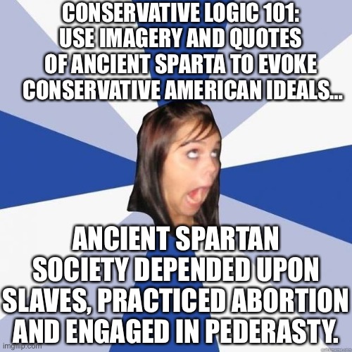 Conservative ignorance | CONSERVATIVE LOGIC 101:
USE IMAGERY AND QUOTES OF ANCIENT SPARTA TO EVOKE  CONSERVATIVE AMERICAN IDEALS…; ANCIENT SPARTAN SOCIETY DEPENDED UPON SLAVES, PRACTICED ABORTION AND ENGAGED IN PEDERASTY. | image tagged in conservative logic,hypocrisy,ignorance,sparta,conservative,molon labe | made w/ Imgflip meme maker