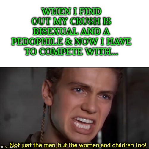 WHEN I FIND OUT MY CRUSH IS BISEXUAL AND A PEDOPHILE & NOW I HAVE TO COMPETE WITH... ... Not just the men, but the women and children too! | image tagged in blank white template,not just the men but the women and the children too | made w/ Imgflip meme maker