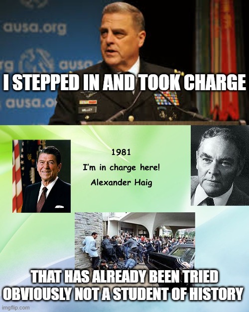 General Milley Pulls a Haig | I STEPPED IN AND TOOK CHARGE; THAT HAS ALREADY BEEN TRIED
OBVIOUSLY NOT A STUDENT OF HISTORY | image tagged in milley,politics,i'm in charge,power grab | made w/ Imgflip meme maker