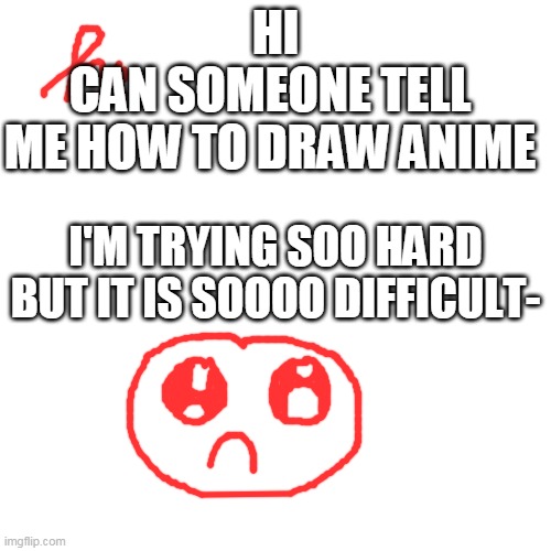 Help me plz | HI; CAN SOMEONE TELL ME HOW TO DRAW ANIME; I'M TRYING SOO HARD BUT IT IS SOOOO DIFFICULT- | image tagged in bruh,help,me,in,drawing,anime | made w/ Imgflip meme maker