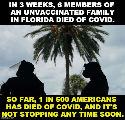 Sometimes whole families die at once. Donald Trump's legacy. | IN 3 WEEKS, 6 MEMBERS OF 
AN UNVACCINATED FAMILY IN FLORIDA DIED OF COVID. SO FAR, 1 IN 500 AMERICANS 
HAS DIED OF COVID, AND IT'S 
NOT STOPPING ANY TIME SOON. | image tagged in anti vax,family,dead,together | made w/ Imgflip meme maker