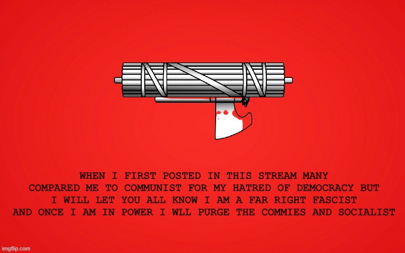 an official statement from the authoritarian party | WHEN I FIRST POSTED IN THIS STREAM MANY COMPARED ME TO COMMUNIST FOR MY HATRED OF DEMOCRACY BUT I WILL LET YOU ALL KNOW I AM A FAR RIGHT FASCIST AND ONCE I AM IN POWER I WLL PURGE THE COMMIES AND SOCIALIST | made w/ Imgflip meme maker