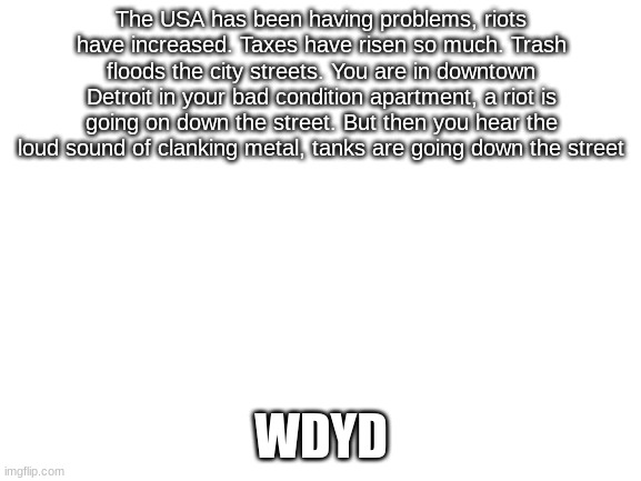 Riot RP | The USA has been having problems, riots have increased. Taxes have risen so much. Trash floods the city streets. You are in downtown Detroit in your bad condition apartment, a riot is going on down the street. But then you hear the loud sound of clanking metal, tanks are going down the street; WDYD | image tagged in blank white template | made w/ Imgflip meme maker