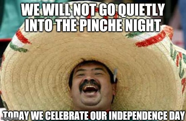 Mexican Independence Day |  WE WILL NOT GO QUIETLY INTO THE PINCHE NIGHT; TODAY WE CELEBRATE OUR INDEPENDENCE DAY | image tagged in happy mexican | made w/ Imgflip meme maker
