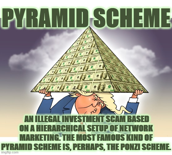 PYRAMID SCHEME | PYRAMID SCHEME; AN ILLEGAL INVESTMENT SCAM BASED ON A HIERARCHICAL SETUP OF NETWORK MARKETING. THE MOST FAMOUS KIND OF PYRAMID SCHEME IS, PERHAPS, THE PONZI SCHEME. | image tagged in pyramid,ponzi,scheme,illegal investment,scam,trump | made w/ Imgflip meme maker