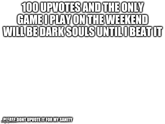 no | 100 UPVOTES AND THE ONLY GAME I PLAY ON THE WEEKEND WILL BE DARK SOULS UNTIL I BEAT IT; PLEASE DONT UPVOTE IT FOR MY SANITY | image tagged in blank white template | made w/ Imgflip meme maker