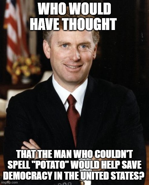 Scary thought, isn't it? | WHO WOULD HAVE THOUGHT; THAT THE MAN WHO COULDN'T SPELL "POTATO" WOULD HELP SAVE DEMOCRACY IN THE UNITED STATES? | image tagged in dan quayle,democracy | made w/ Imgflip meme maker