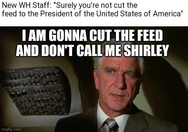 Surely you can't be serious... and don't call me Shirley | I AM GONNA CUT THE FEED AND DON'T CALL ME SHIRLEY New WH Staff: "Surely you're not cut the feed to the President of the United States of Ame | image tagged in surely you can't be serious and don't call me shirley | made w/ Imgflip meme maker