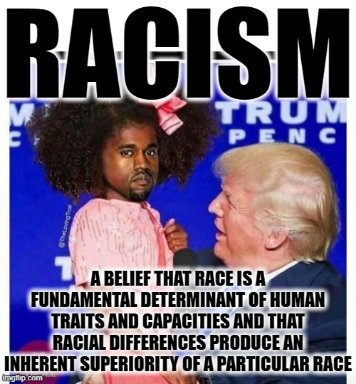 RACISM | RACISM; A BELIEF THAT RACE IS A FUNDAMENTAL DETERMINANT OF HUMAN TRAITS AND CAPACITIES AND THAT RACIAL DIFFERENCES PRODUCE AN INHERENT SUPERIORITY OF A PARTICULAR RACE | image tagged in racism,race,superiority,belief,kanye west,trump | made w/ Imgflip meme maker