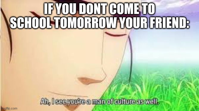 Ah,I see you are a man of culture as well | IF YOU DONT COME TO SCHOOL TOMORROW YOUR FRIEND: | image tagged in ah i see you are a man of culture as well | made w/ Imgflip meme maker