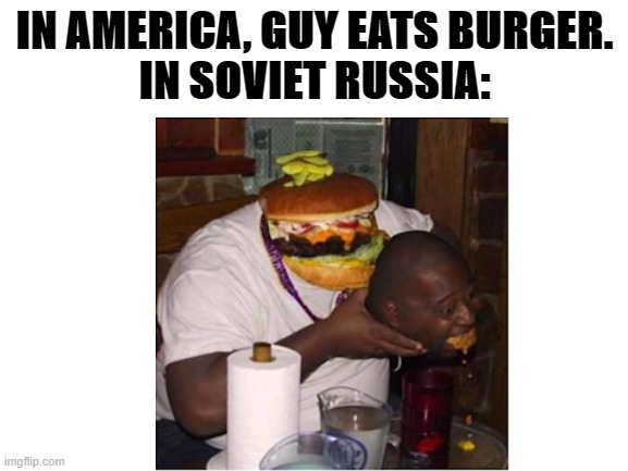 In Soviet Russia, Burger Eats You | IN AMERICA, GUY EATS BURGER.
IN SOVIET RUSSIA: | image tagged in soviet russia,in soviet russia,lol,funny memes,oh wow are you actually reading these tags | made w/ Imgflip meme maker
