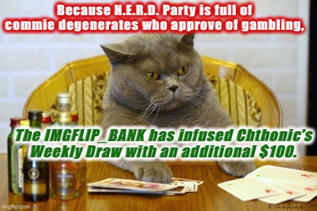 I am not sure if this is what commie degenerates do, but it’s what I do. Get out there and gamble! | Because N.E.R.D. Party is full of commie degenerates who approve of gambling, The IMGFLIP_BANK has infused Chthonic’s Weekly Draw with an additional $100. | image tagged in gambling sad cat,gamble,commie,degenerates,nerd party,nerd | made w/ Imgflip meme maker