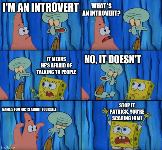 Me on the first day of school: |  WHAT 'S AN INTROVERT? I'M AN INTROVERT; IT MEANS HE'S AFRAID OF TALKING TO PEOPLE; NO, IT DOESN'T; STOP IT PATRICK, YOU'RE SCARING HIM! NAME 3 FUN FACTS ABOUT YOURSELF | image tagged in stop it patrick you're scaring him correct text boxes | made w/ Imgflip meme maker