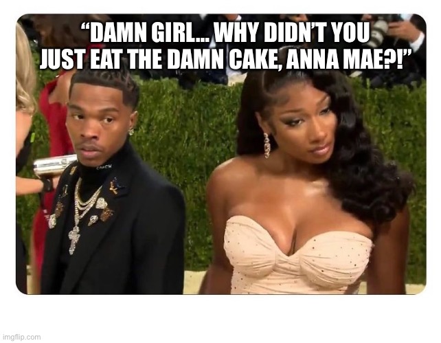 Cal first | “DAMN GIRL… WHY DIDN’T YOU JUST EAT THE DAMN CAKE, ANNA MAE?!” | image tagged in like a boss | made w/ Imgflip meme maker