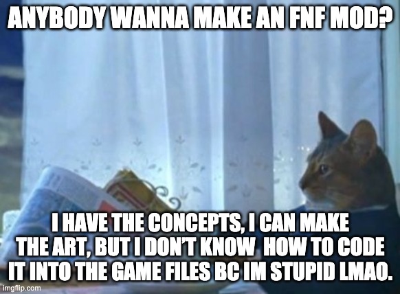 I Should Buy A Boat Cat Meme | ANYBODY WANNA MAKE AN FNF MOD? I HAVE THE CONCEPTS, I CAN MAKE THE ART, BUT I DON’T KNOW  HOW TO CODE IT INTO THE GAME FILES BC IM STUPID LMAO. | image tagged in memes,i should buy a boat cat | made w/ Imgflip meme maker