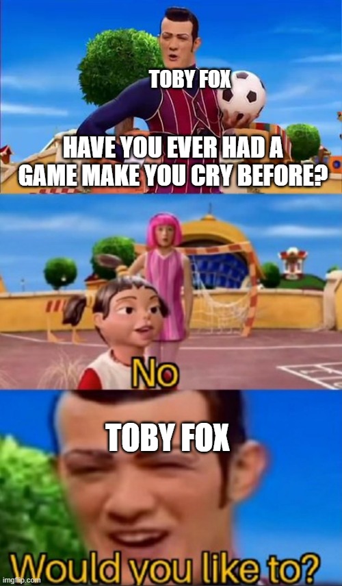 True | TOBY FOX; HAVE YOU EVER HAD A GAME MAKE YOU CRY BEFORE? TOBY FOX | image tagged in would you like to | made w/ Imgflip meme maker