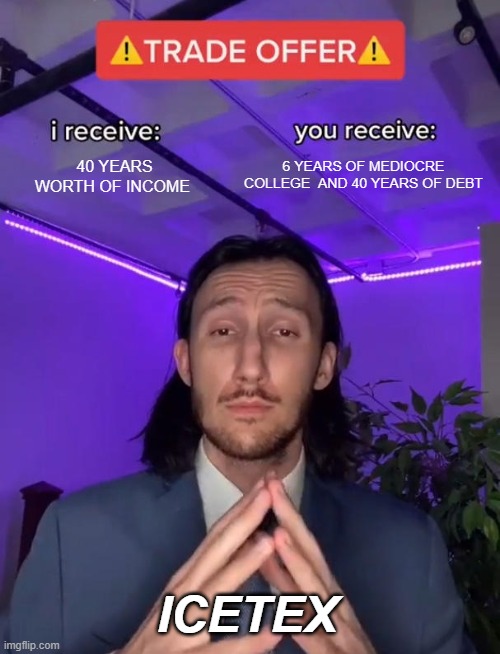 Colombia time | 6 YEARS OF MEDIOCRE COLLEGE  AND 40 YEARS OF DEBT; 40 YEARS WORTH OF INCOME; ICETEX | image tagged in trade offer | made w/ Imgflip meme maker