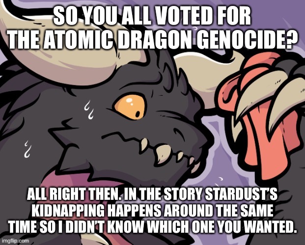 Dear god | SO YOU ALL VOTED FOR THE ATOMIC DRAGON GENOCIDE? ALL RIGHT THEN. IN THE STORY STARDUST’S KIDNAPPING HAPPENS AROUND THE SAME TIME SO I DIDN’T KNOW WHICH ONE YOU WANTED. | made w/ Imgflip meme maker