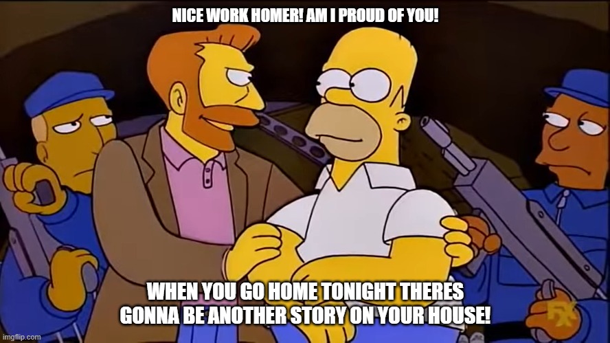 Nice work man | NICE WORK HOMER! AM I PROUD OF YOU! WHEN YOU GO HOME TONIGHT THERES GONNA BE ANOTHER STORY ON YOUR HOUSE! | image tagged in funny,meme,simpsons,hank scorpio | made w/ Imgflip meme maker