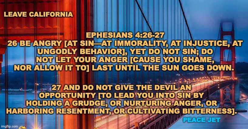 Leave California | EPHESIANS 4:26-27
26 BE ANGRY [AT SIN—AT IMMORALITY, AT INJUSTICE, AT UNGODLY BEHAVIOR], YET DO NOT SIN; DO NOT LET YOUR ANGER [CAUSE YOU SHAME, NOR ALLOW IT TO] LAST UNTIL THE SUN GOES DOWN. LEAVE CALIFORNIA; 27 AND DO NOT GIVE THE DEVIL AN OPPORTUNITY [TO LEAD YOU INTO SIN BY HOLDING A GRUDGE, OR NURTURING ANGER, OR HARBORING RESENTMENT, OR CULTIVATING BITTERNESS]. PEACE JET | image tagged in roll safe think about it,evil overlord rules,dr evil and frau,you have become the very thing you swore to destroy | made w/ Imgflip meme maker