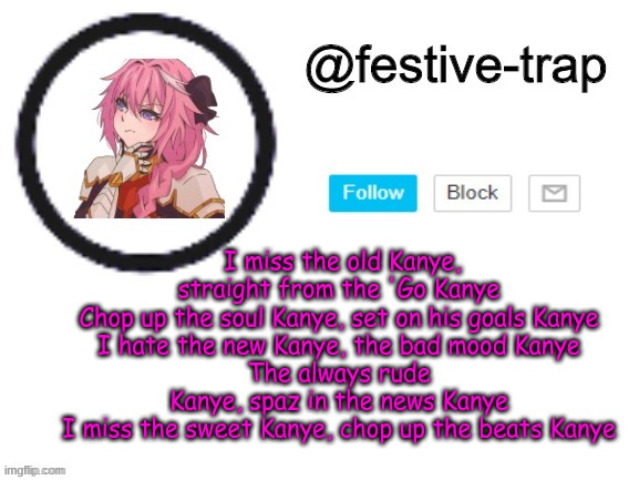 Kanye East | I miss the old Kanye, straight from the 'Go Kanye
Chop up the soul Kanye, set on his goals Kanye
I hate the new Kanye, the bad mood Kanye
The always rude Kanye, spaz in the news Kanye
I miss the sweet Kanye, chop up the beats Kanye | made w/ Imgflip meme maker