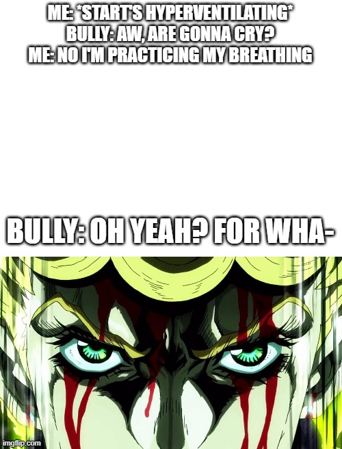 Y'all know what comes next. | ME: *START'S HYPERVENTILATING*
BULLY: AW, ARE GONNA CRY?
ME: NO I'M PRACTICING MY BREATHING; BULLY: OH YEAH? FOR WHA- | image tagged in blank white template,jojo's bizarre adventure giorno giovanna 7 page muda | made w/ Imgflip meme maker
