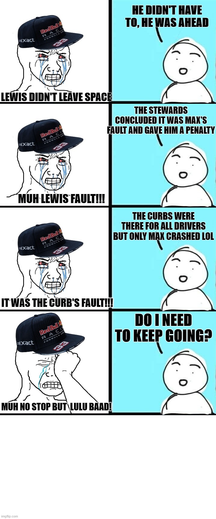 Max simps butthurt cycle | HE DIDN'T HAVE TO, HE WAS AHEAD; LEWIS DIDN'T LEAVE SPACE; THE STEWARDS CONCLUDED IT WAS MAX'S FAULT AND GAVE HIM A PENALTY; MUH LEWIS FAULT!!! THE CURBS WERE THERE FOR ALL DRIVERS BUT ONLY MAX CRASHED LOL; DO I NEED TO KEEP GOING? IT WAS THE CURB'S FAULT!!! MUH NO STOP BUT  LULU BAAD! | image tagged in max verstappen,f1,formula 1,hamilton | made w/ Imgflip meme maker