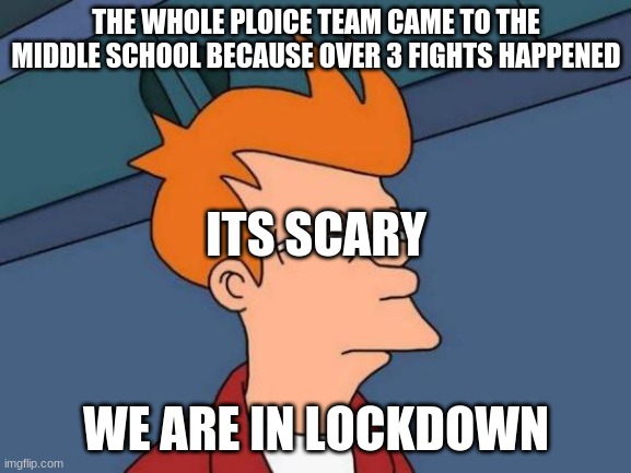 Futurama Fry Meme | THE WHOLE PLOICE TEAM CAME TO THE MIDDLE SCHOOL BECAUSE OVER 3 FIGHTS HAPPENED; ITS SCARY; WE ARE IN LOCKDOWN | image tagged in memes,futurama fry | made w/ Imgflip meme maker