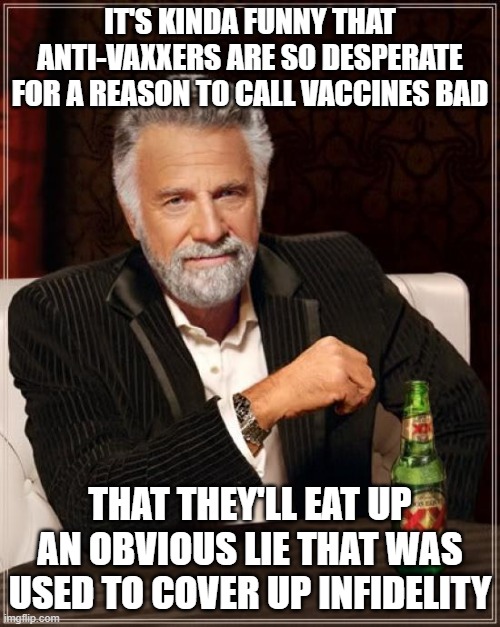 The Most Interesting Man In The World Meme | IT'S KINDA FUNNY THAT ANTI-VAXXERS ARE SO DESPERATE FOR A REASON TO CALL VACCINES BAD; THAT THEY'LL EAT UP AN OBVIOUS LIE THAT WAS USED TO COVER UP INFIDELITY | image tagged in memes,the most interesting man in the world | made w/ Imgflip meme maker