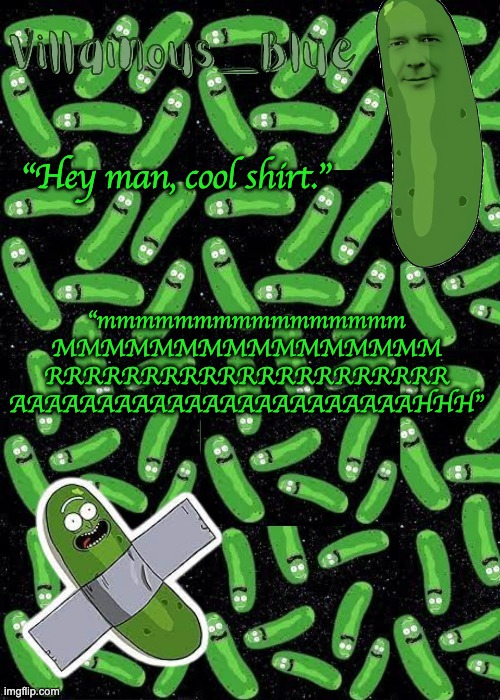 If you get it you get it | “Hey man, cool shirt.”; “mmmmmmmmmmmmmmmm
MMMMMMMMMMMMMMMM
RRRRRRRRRRRRRRRRRRRRR
AAAAAAAAAAAAAAAAAAAAAAAHHH” | image tagged in pickle rick temp | made w/ Imgflip meme maker