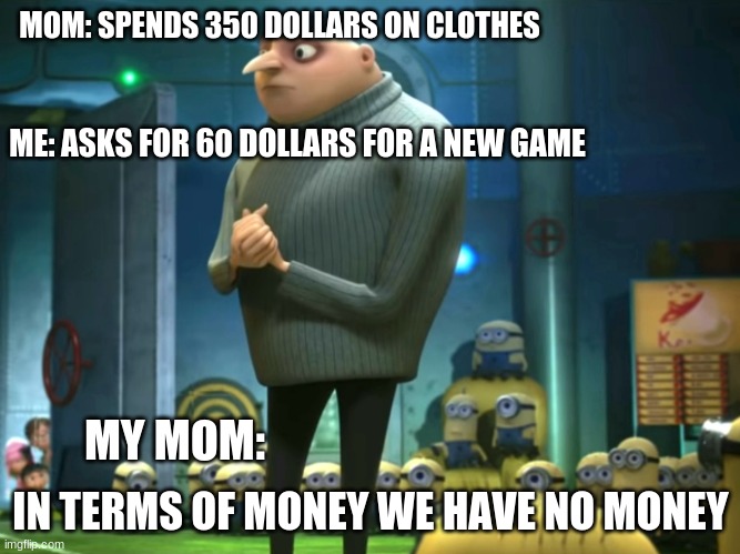 My mom: | MOM: SPENDS 350 DOLLARS ON CLOTHES; ME: ASKS FOR 60 DOLLARS FOR A NEW GAME; IN TERMS OF MONEY WE HAVE NO MONEY; MY MOM: | image tagged in in terms of money we have no money,mom,funny memes,despicable me | made w/ Imgflip meme maker