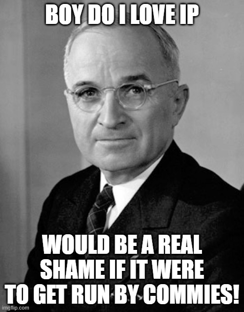 No communism for IP. | BOY DO I LOVE IP; WOULD BE A REAL SHAME IF IT WERE TO GET RUN BY COMMIES! | image tagged in harry truman,hcp,rup,no communism for ip | made w/ Imgflip meme maker