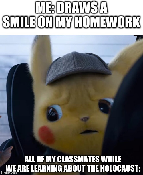 im not doing this to be rude... idk just being stupid on a serious topic | ME: DRAWS A SMILE ON MY HOMEWORK; ALL OF MY CLASSMATES WHILE WE ARE LEARNING ABOUT THE HOLOCAUST: | image tagged in unsettled detective pikachu | made w/ Imgflip meme maker
