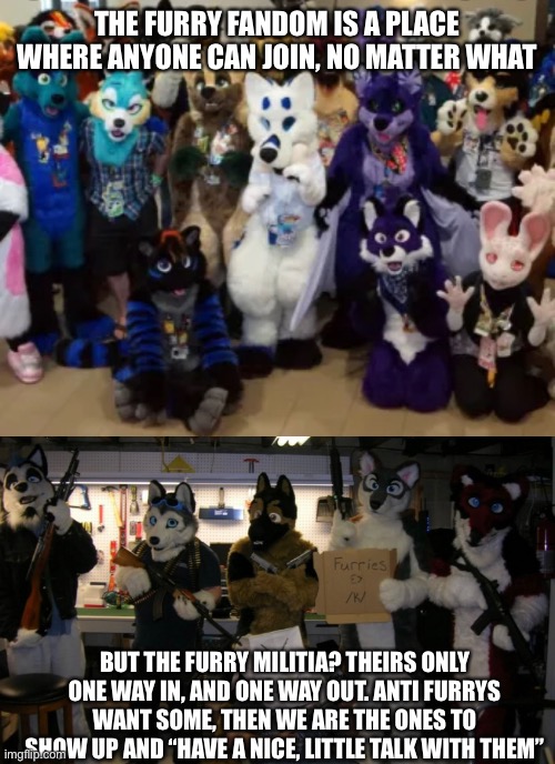 Furry militia | THE FURRY FANDOM IS A PLACE WHERE ANYONE CAN JOIN, NO MATTER WHAT; BUT THE FURRY MILITIA? THEIRS ONLY ONE WAY IN, AND ONE WAY OUT. ANTI FURRYS WANT SOME, THEN WE ARE THE ONES TO SHOW UP AND “HAVE A NICE, LITTLE TALK WITH THEM” | image tagged in furry,anti furry | made w/ Imgflip meme maker