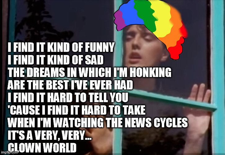 Clown World | I FIND IT KIND OF FUNNY
I FIND IT KIND OF SAD
THE DREAMS IN WHICH I'M HONKING
ARE THE BEST I'VE EVER HAD
I FIND IT HARD TO TELL YOU
'CAUSE I FIND IT HARD TO TAKE
WHEN I'M WATCHING THE NEWS CYCLES
IT'S A VERY, VERY...
CLOWN WORLD | image tagged in clown world,tears for fears | made w/ Imgflip meme maker