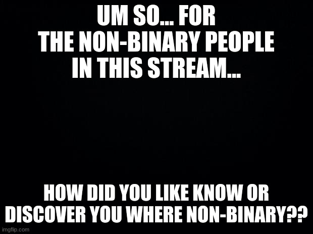 AHHHH | UM SO... FOR THE NON-BINARY PEOPLE IN THIS STREAM... HOW DID YOU LIKE KNOW OR DISCOVER YOU WERE NON-BINARY?? | image tagged in black background | made w/ Imgflip meme maker
